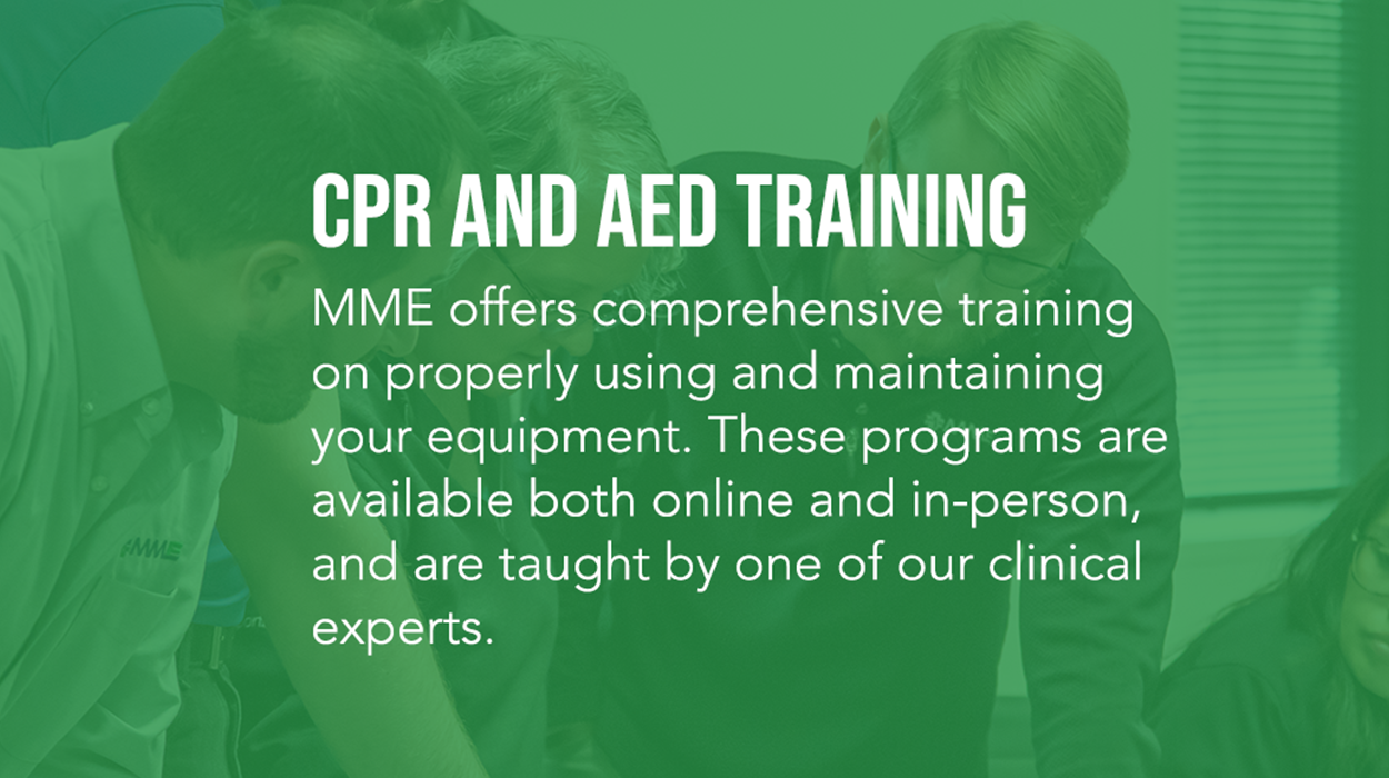 CPR and AED Training. MME offers comprehensive training  on properly using and maintaining your equipment. These programs are available both online and in-person, and are taught by one of our clinical experts.